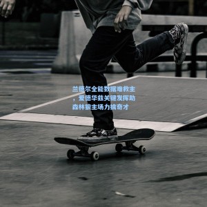 开云|兰德尔全能数据难救主，爱德华兹关键发挥助森林狼主场力擒奇才