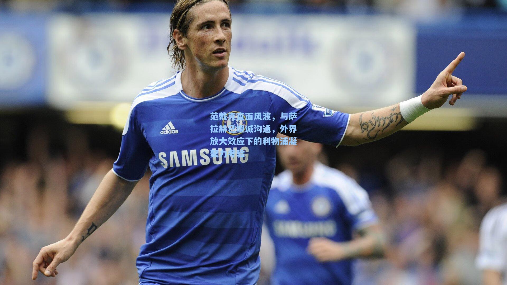 范戴克直面风波，与萨拉赫已坦诚沟通，外界放大效应下的利物浦凝聚力考验